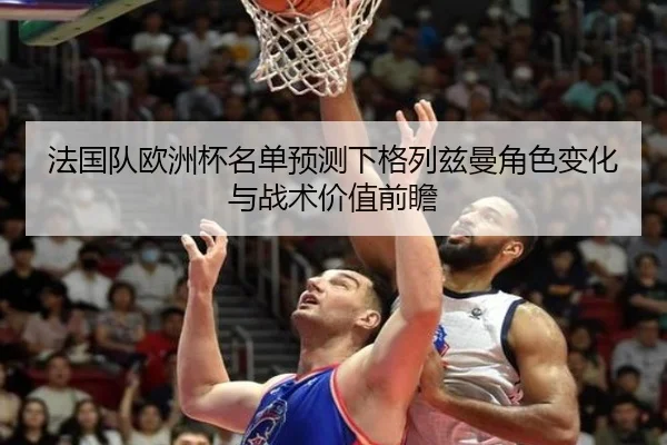 法国队欧洲杯名单预测下格列兹曼角色变化与战术价值前瞻